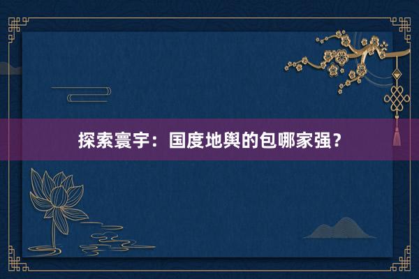 探索寰宇：国度地舆的包哪家强？