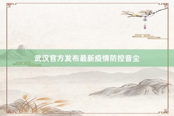 武汉官方发布最新疫情防控音尘