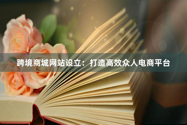 跨境商城网站设立：打造高效众人电商平台